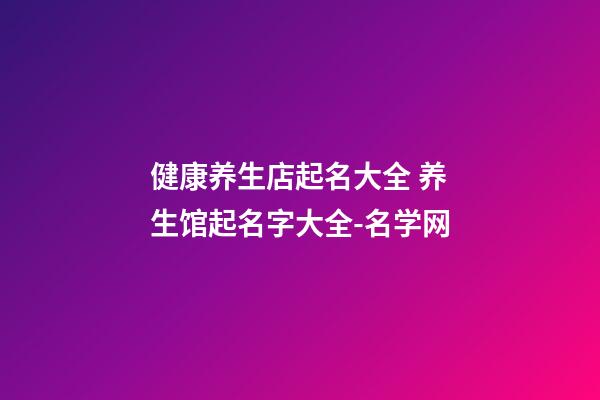 健康养生店起名大全 养生馆起名字大全-名学网